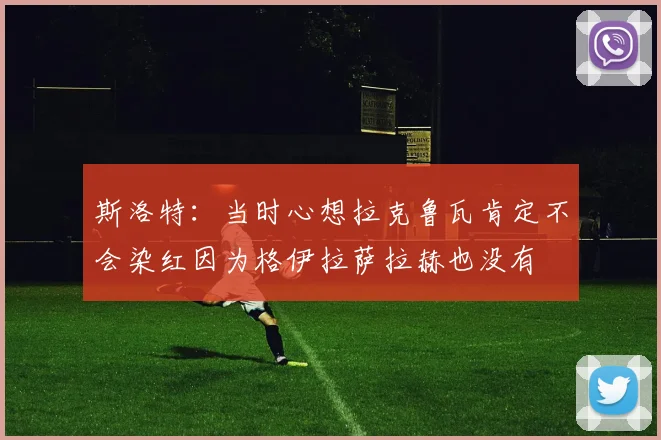 斯洛特：当时心想拉克鲁瓦肯定不会染红因为格伊拉萨拉赫也没有