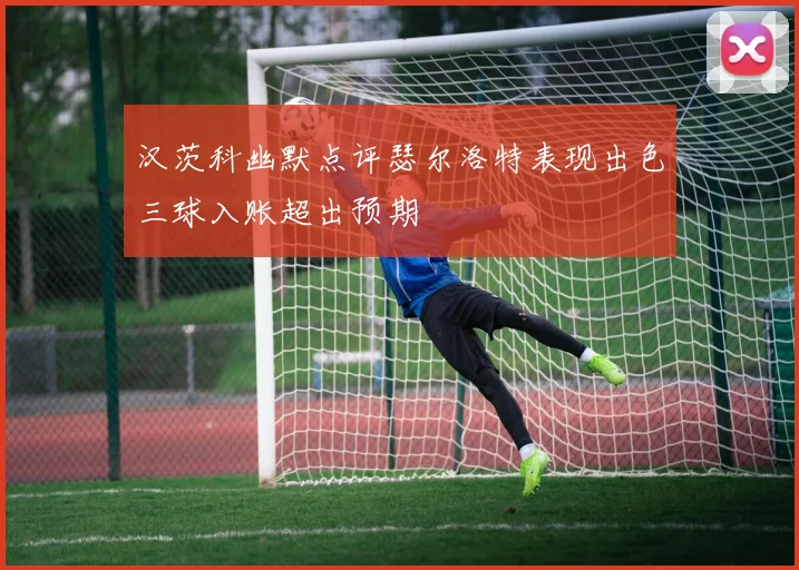 汉茨科幽默点评瑟尔洛特表现出色三球入账超出预期