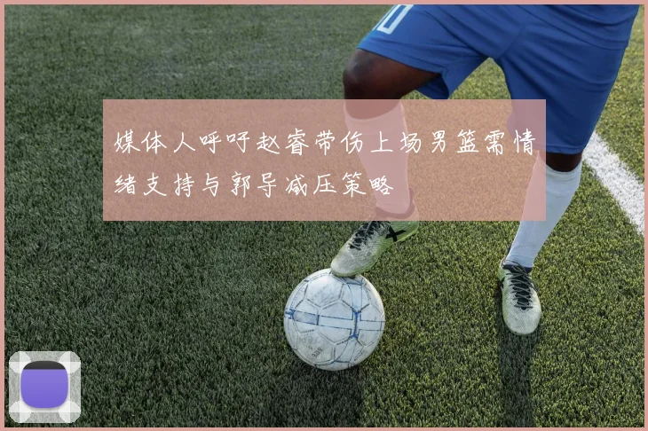 媒体人呼吁赵睿带伤上场男篮需情绪支持与郭导减压策略