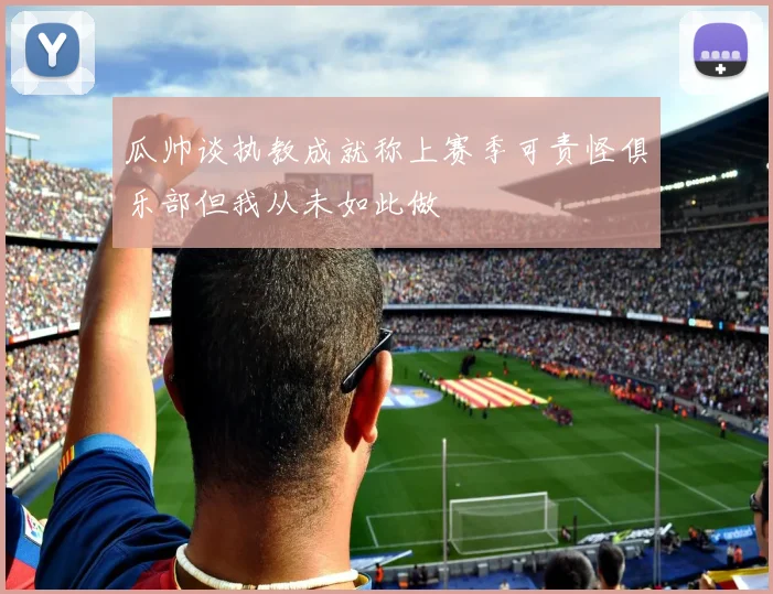 瓜帅谈执教成就称上赛季可责怪俱乐部但我从未如此做