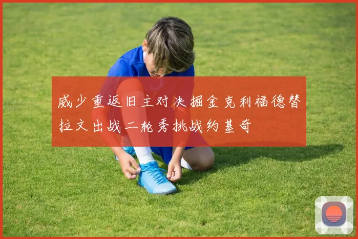 威少重返旧主对决掘金克利福德替拉文出战二轮秀挑战约基奇