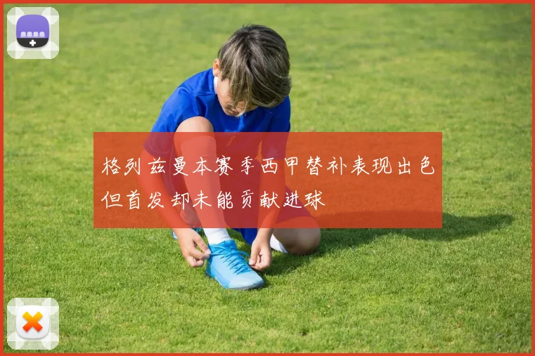 格列兹曼本赛季西甲替补表现出色但首发却未能贡献进球