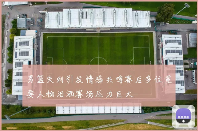 男篮失利引发情感共鸣赛后多位重要人物泪洒赛场压力巨大