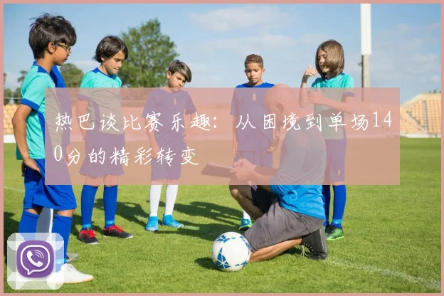 热巴谈比赛乐趣：从困境到单场140分的精彩转变