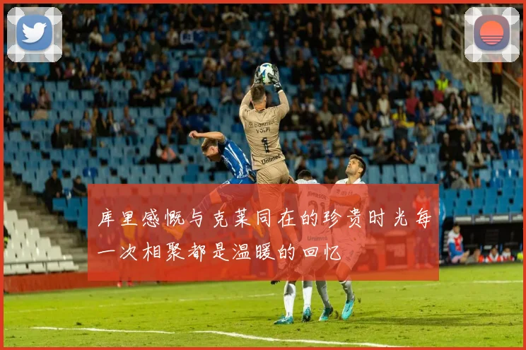 库里感慨与克莱同在的珍贵时光每一次相聚都是温暖的回忆