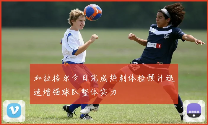 加拉格尔今日完成热刺体检预计迅速增强球队整体实力