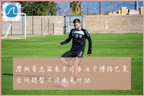 摩纳哥总监表示将专注于博格巴复出问题暂不谈未来计划