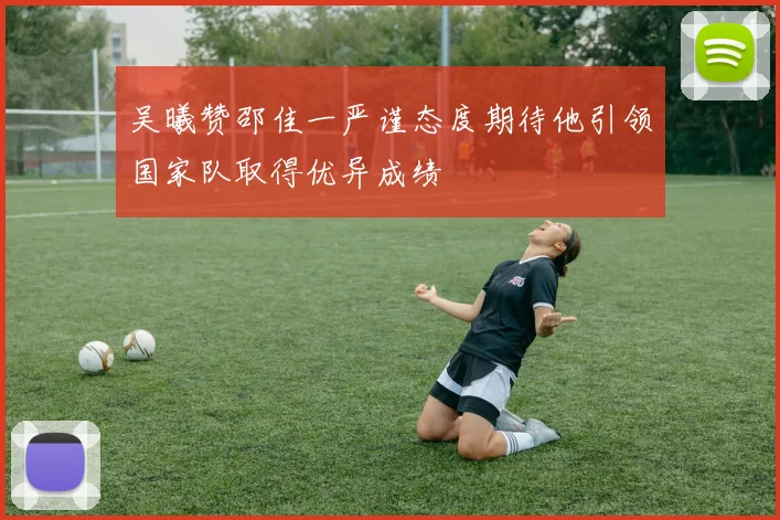 吴曦赞邵佳一严谨态度期待他引领国家队取得优异成绩
