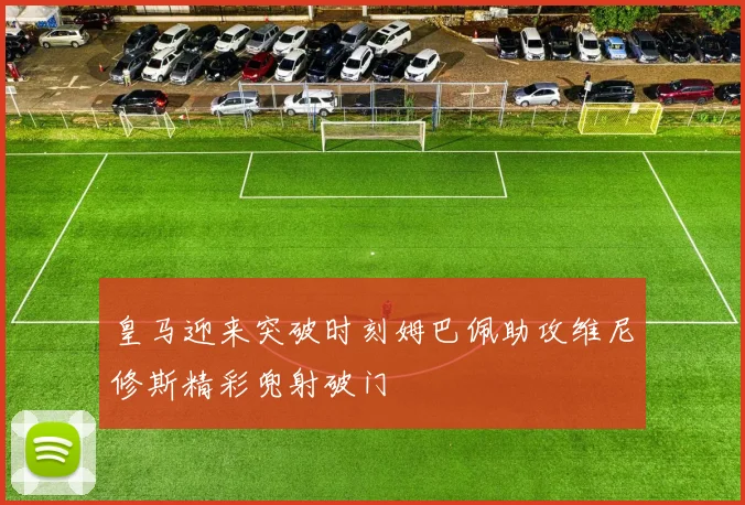皇马迎来突破时刻姆巴佩助攻维尼修斯精彩兜射破门