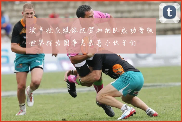 埃辛社交媒体祝贺加纳队成功晋级世界杯为国争光恭喜小伙子们