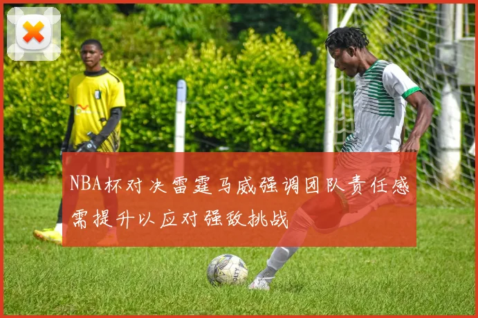 NBA杯对决雷霆马威强调团队责任感需提升以应对强敌挑战