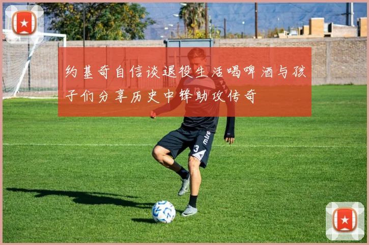 约基奇自信谈退役生活喝啤酒与孩子们分享历史中锋助攻传奇