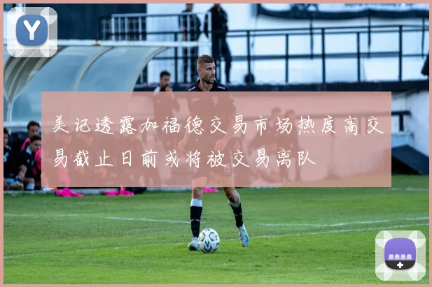 美记透露加福德交易市场热度高交易截止日前或将被交易离队