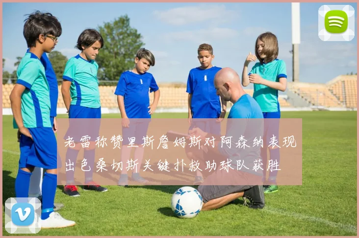 老雷称赞里斯詹姆斯对阿森纳表现出色桑切斯关键扑救助球队获胜