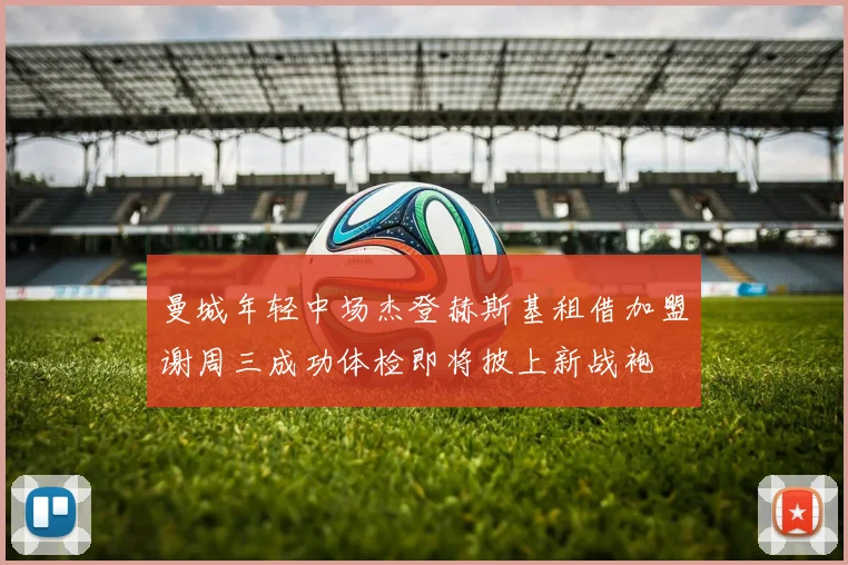 曼城年轻中场杰登赫斯基租借加盟谢周三成功体检即将披上新战袍