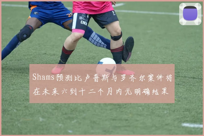 Shams预测比卢普斯与罗齐尔案件将在未来六到十二个月内无明确结果