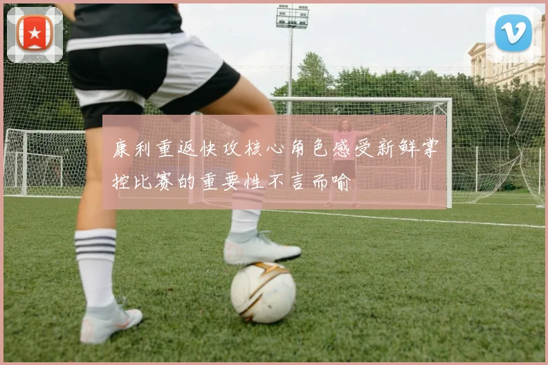 康利重返快攻核心角色感受新鲜掌控比赛的重要性不言而喻