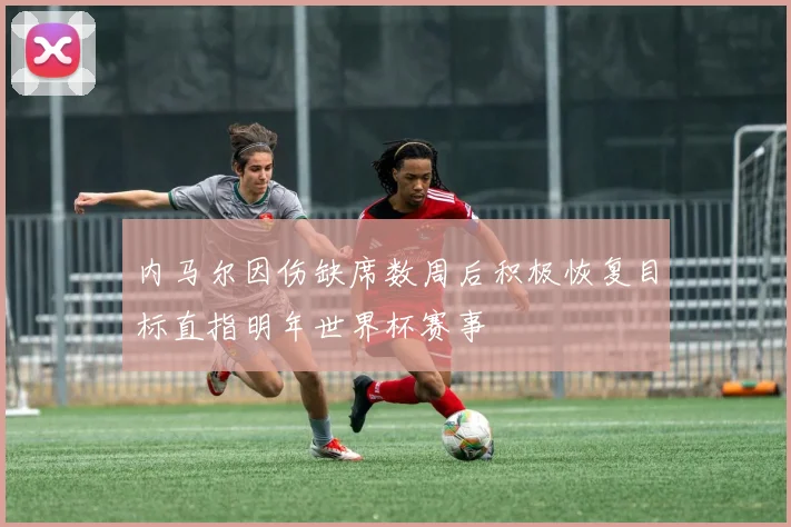 内马尔因伤缺席数周后积极恢复目标直指明年世界杯赛事
