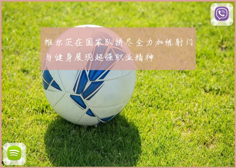 维尔茨在国家队拼尽全力加练射门与健身展现超强职业精神