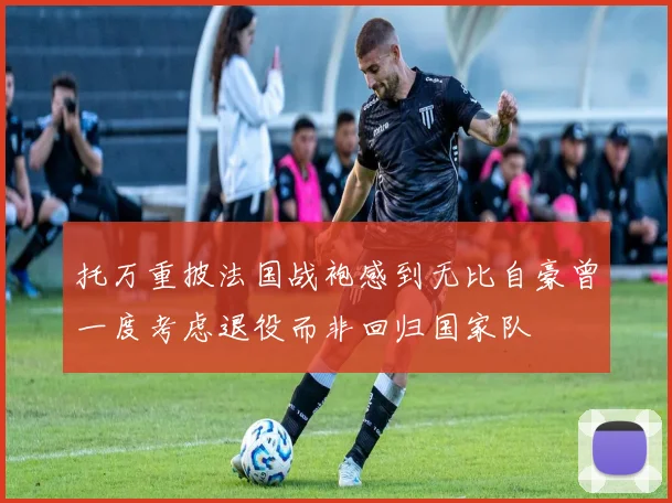 托万重披法国战袍感到无比自豪曾一度考虑退役而非回归国家队