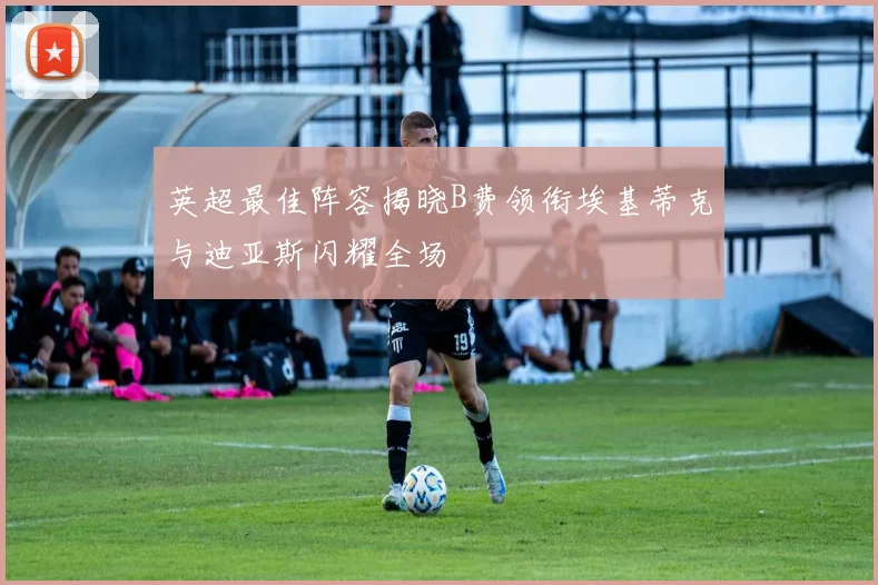 英超最佳阵容揭晓B费领衔埃基蒂克与迪亚斯闪耀全场