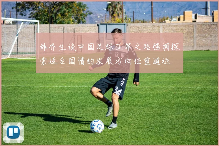 韩乔生谈中国足球亚军之路强调探索适合国情的发展方向任重道远