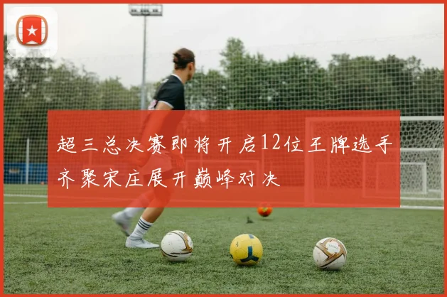 超三总决赛即将开启12位王牌选手齐聚宋庄展开巅峰对决