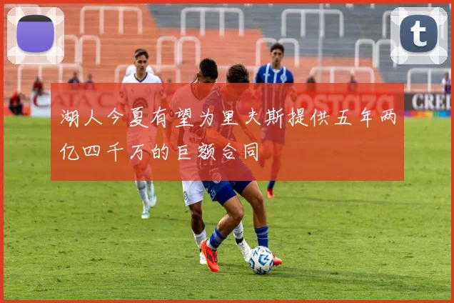 湖人今夏有望为里夫斯提供五年两亿四千万的巨额合同