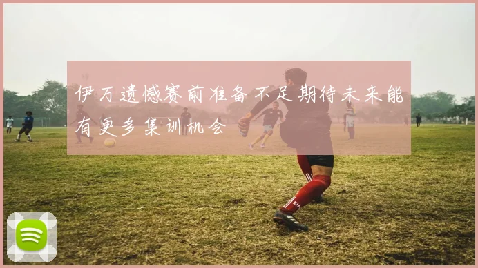 伊万遗憾赛前准备不足期待未来能有更多集训机会