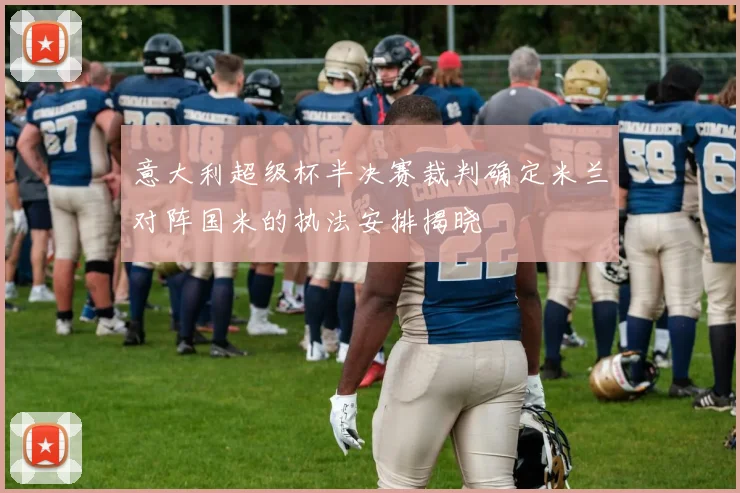 意大利超级杯半决赛裁判确定米兰对阵国米的执法安排揭晓