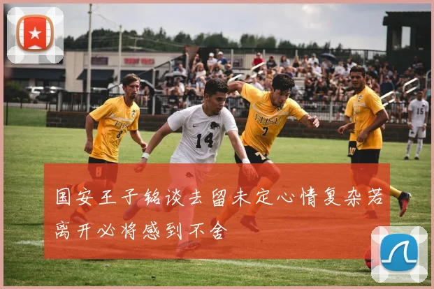 国安王子铭谈去留未定心情复杂若离开必将感到不舍
