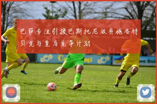 巴萨专注引援巴斯托尼放弃施洛特贝克与皇马竞争计划