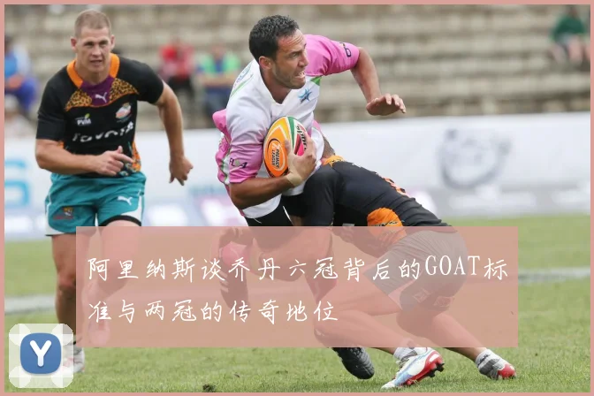 阿里纳斯谈乔丹六冠背后的GOAT标准与两冠的传奇地位