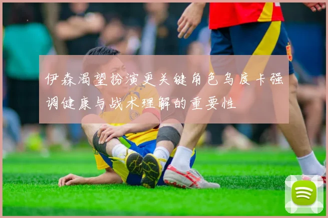 伊森渴望扮演更关键角色乌度卡强调健康与战术理解的重要性