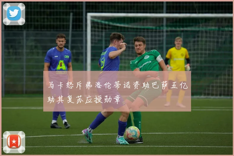 马卡怒斥弗洛伦蒂诺资助巴萨五亿助其复苏应授勋章