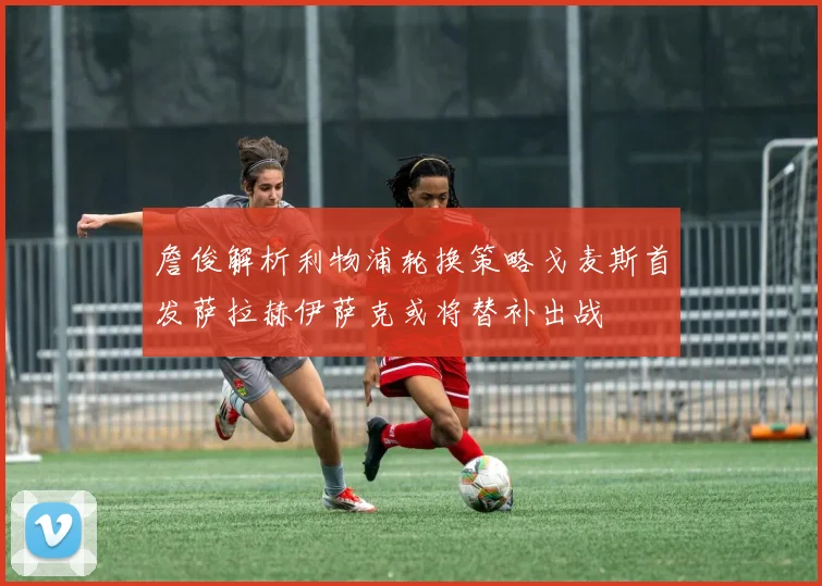 詹俊解析利物浦轮换策略戈麦斯首发萨拉赫伊萨克或将替补出战