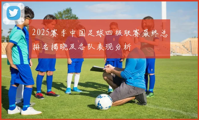 2025赛季中国足球四级联赛最终总排名揭晓及各队表现分析
